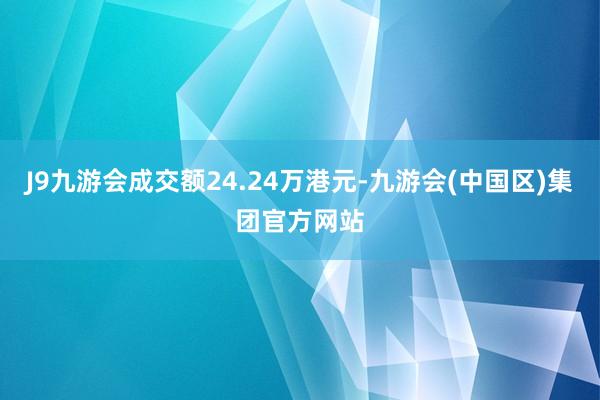 J9九游会成交额24.24万港元-九游会(中国区)集团官方网站