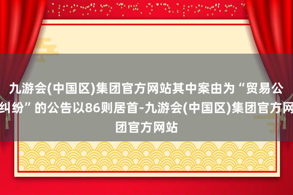 九游会(中国区)集团官方网站其中案由为“贸易公约纠纷”的公告以86则居首-九游会(中国区)集团官方网站