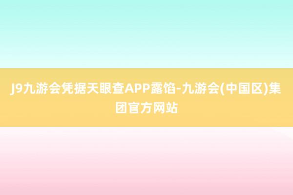 J9九游会凭据天眼查APP露馅-九游会(中国区)集团官方网站