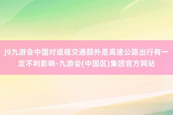 J9九游会中国对返程交通额外是高速公路出行有一定不利影响-九游会(中国区)集团官方网站