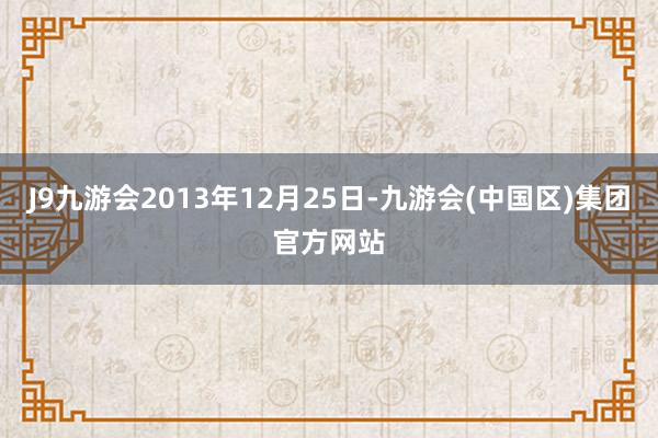 J9九游会2013年12月25日-九游会(中国区)集团官方网站