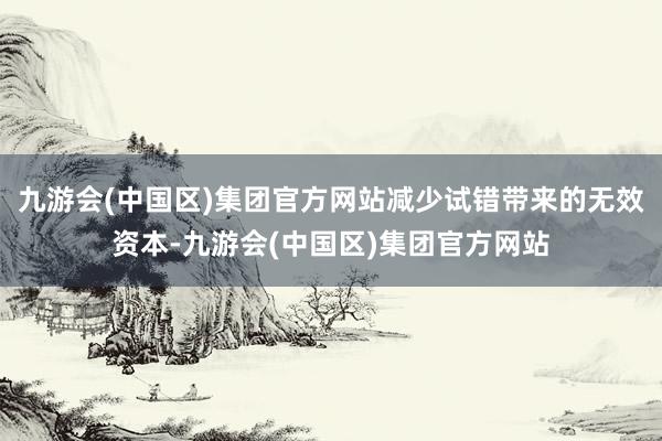 九游会(中国区)集团官方网站减少试错带来的无效资本-九游会(中国区)集团官方网站