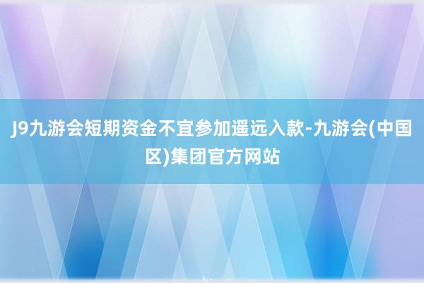 J9九游会短期资金不宜参加遥远入款-九游会(中国区)集团官方网站