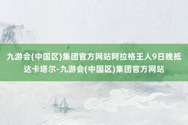 九游会(中国区)集团官方网站阿拉格王人9日晚抵达卡塔尔-九游会(中国区)集团官方网站