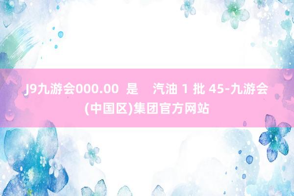 J9九游会000.00  是    汽油 1 批 45-九游会(中国区)集团官方网站