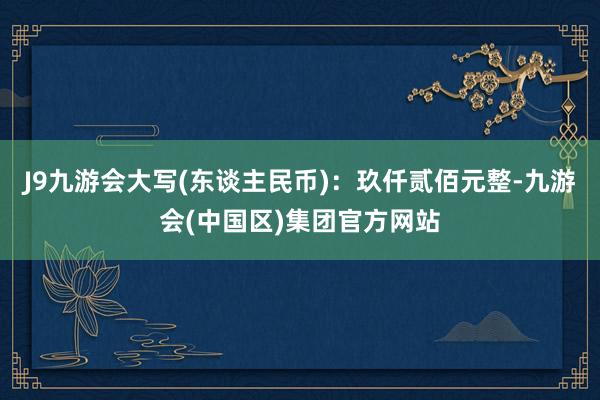 J9九游会大写(东谈主民币)：玖仟贰佰元整-九游会(中国区)集团官方网站