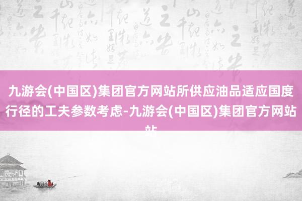 九游会(中国区)集团官方网站所供应油品适应国度行径的工夫参数考虑-九游会(中国区)集团官方网站