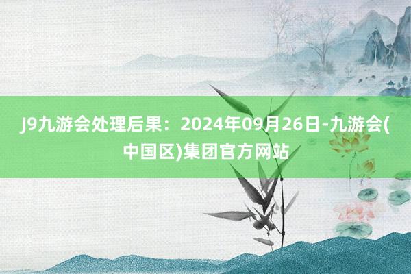 J9九游会处理后果：2024年09月26日-九游会(中国区)集团官方网站