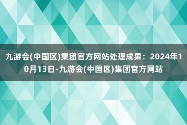 九游会(中国区)集团官方网站处理成果：2024年10月13日-九游会(中国区)集团官方网站