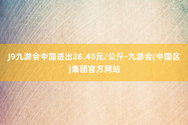 J9九游会中国进出26.40元/公斤-九游会(中国区)集团官方网站