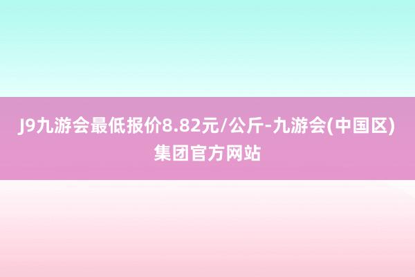 J9九游会最低报价8.82元/公斤-九游会(中国区)集团官方网站