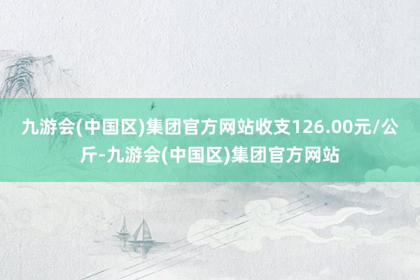 九游会(中国区)集团官方网站收支126.00元/公斤-九游会(中国区)集团官方网站