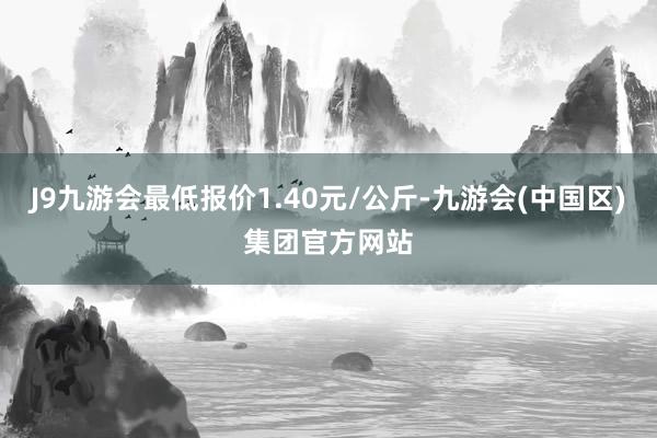 J9九游会最低报价1.40元/公斤-九游会(中国区)集团官方网站