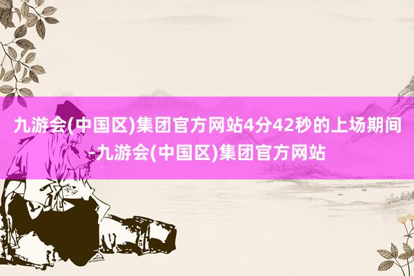 九游会(中国区)集团官方网站4分42秒的上场期间-九游会(中国区)集团官方网站