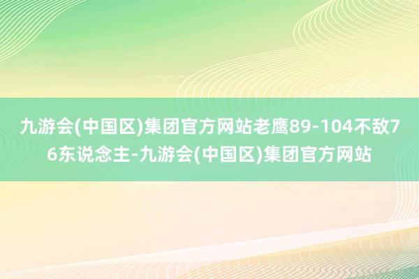 九游会(中国区)集团官方网站老鹰89-104不敌76东说念主-九游会(中国区)集团官方网站