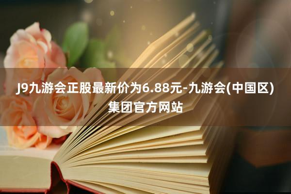 J9九游会正股最新价为6.88元-九游会(中国区)集团官方网站