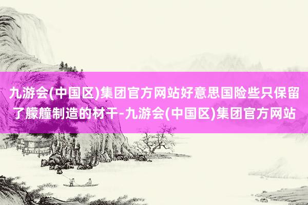 九游会(中国区)集团官方网站好意思国险些只保留了艨艟制造的材干-九游会(中国区)集团官方网站