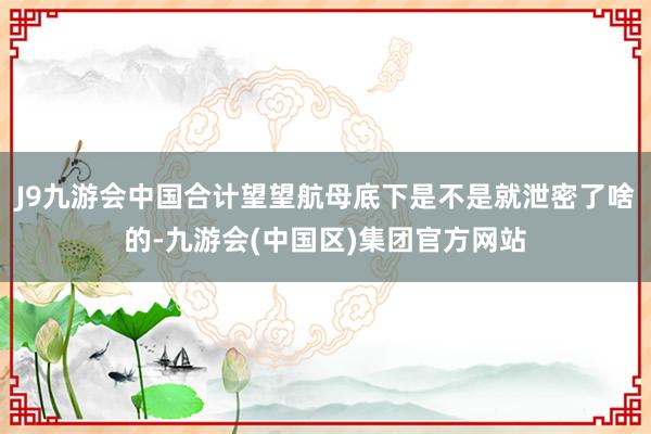 J9九游会中国合计望望航母底下是不是就泄密了啥的-九游会(中国区)集团官方网站