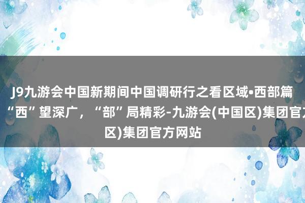 J9九游会中国新期间中国调研行之看区域•西部篇丨看！“西”望深广，“部”局精彩-九游会(中国区)集团官方网站