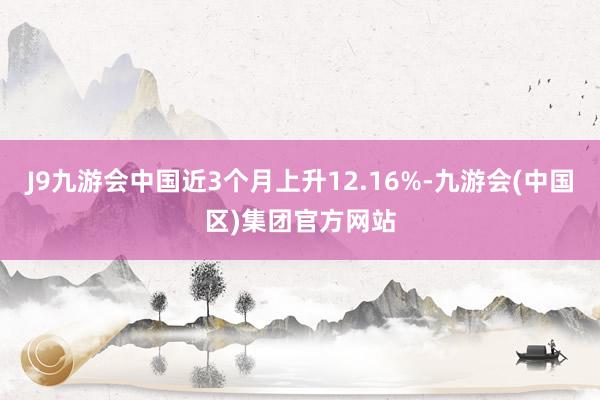 J9九游会中国近3个月上升12.16%-九游会(中国区)集团官方网站