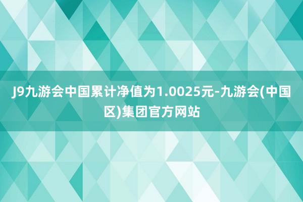 J9九游会中国累计净值为1.0025元-九游会(中国区)集团官方网站