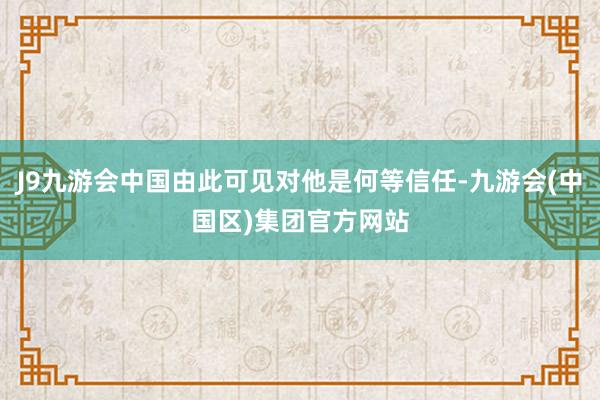 J9九游会中国由此可见对他是何等信任-九游会(中国区)集团官方网站