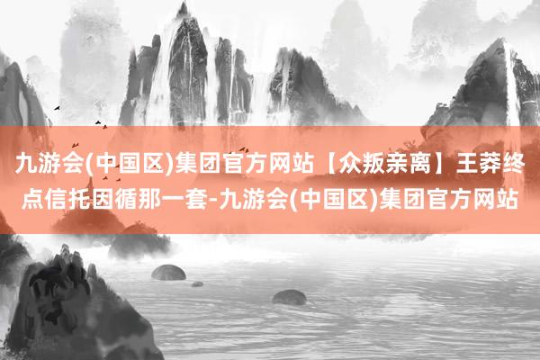 九游会(中国区)集团官方网站【众叛亲离】王莽终点信托因循那一套-九游会(中国区)集团官方网站