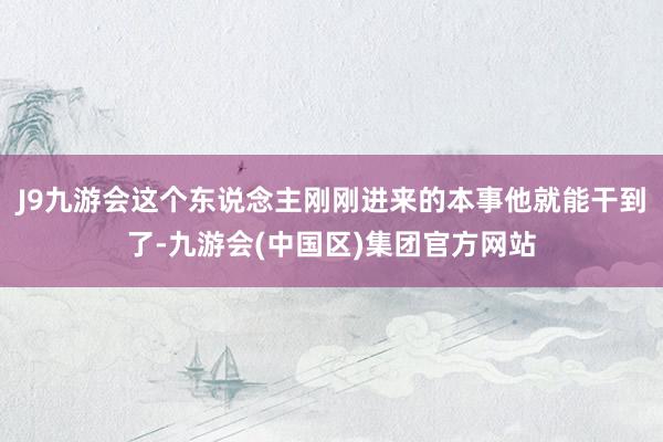 J9九游会这个东说念主刚刚进来的本事他就能干到了-九游会(中国区)集团官方网站