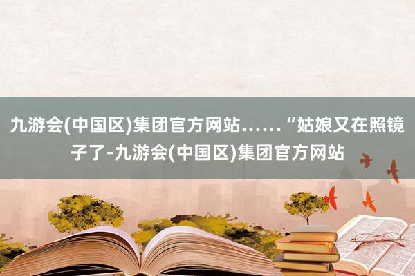 九游会(中国区)集团官方网站……“姑娘又在照镜子了-九游会(中国区)集团官方网站