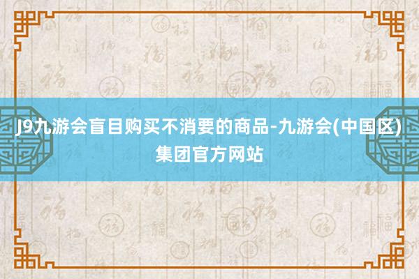 J9九游会盲目购买不消要的商品-九游会(中国区)集团官方网站