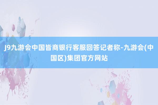 J9九游会中国皆商银行客服回答记者称-九游会(中国区)集团官方网站