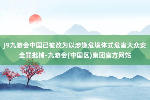 J9九游会中国已被改为以涉嫌危境体式危害大众安全罪批捕-九游会(中国区)集团官方网站