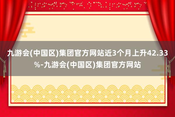 九游会(中国区)集团官方网站近3个月上升42.33%-九游会(中国区)集团官方网站