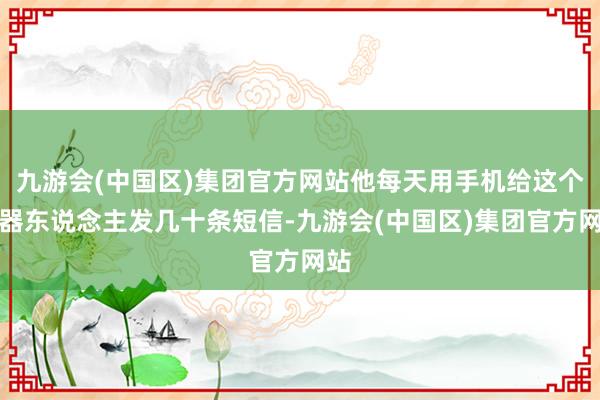 九游会(中国区)集团官方网站他每天用手机给这个机器东说念主发几十条短信-九游会(中国区)集团官方网站