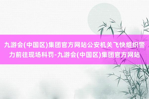 九游会(中国区)集团官方网站公安机关飞快组织警力前往现场科罚-九游会(中国区)集团官方网站