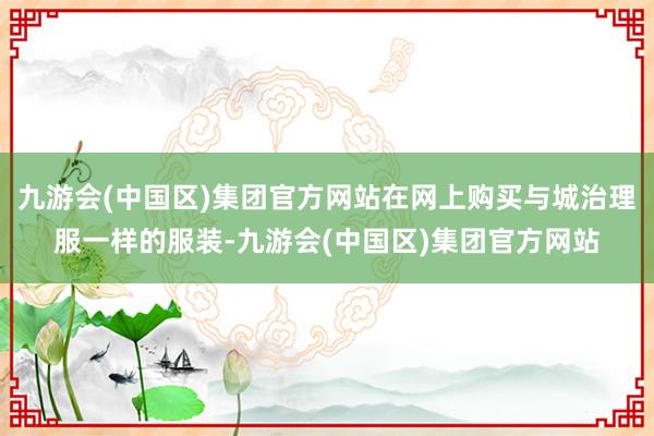 九游会(中国区)集团官方网站在网上购买与城治理服一样的服装-九游会(中国区)集团官方网站