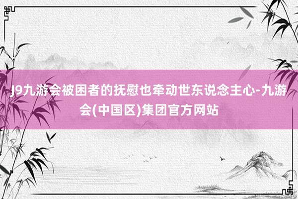 J9九游会被困者的抚慰也牵动世东说念主心-九游会(中国区)集团官方网站