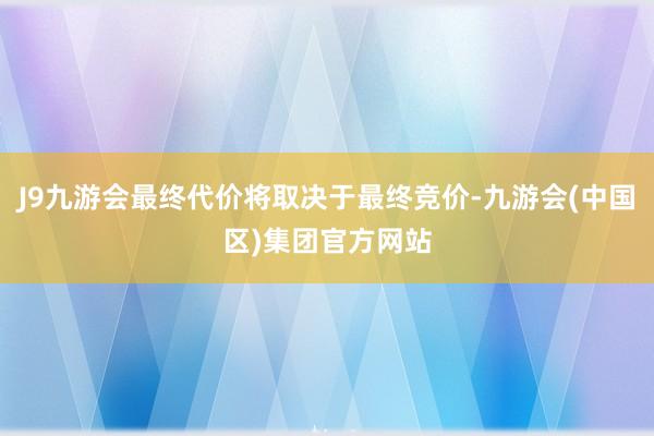 J9九游会最终代价将取决于最终竞价-九游会(中国区)集团官方网站