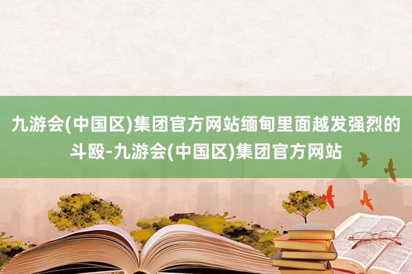 九游会(中国区)集团官方网站缅甸里面越发强烈的斗殴-九游会(中国区)集团官方网站