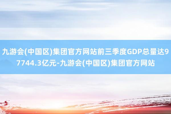 九游会(中国区)集团官方网站前三季度GDP总量达97744.3亿元-九游会(中国区)集团官方网站