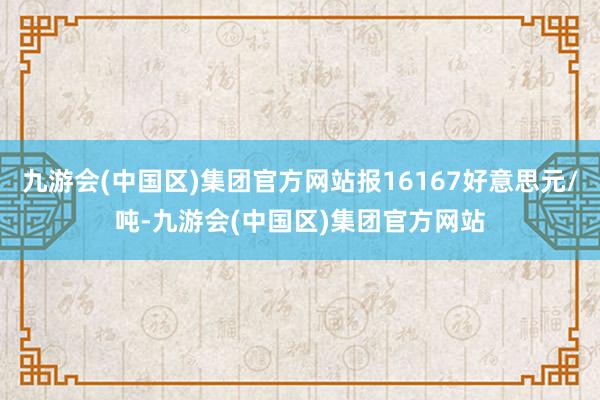 九游会(中国区)集团官方网站报16167好意思元/吨-九游会(中国区)集团官方网站