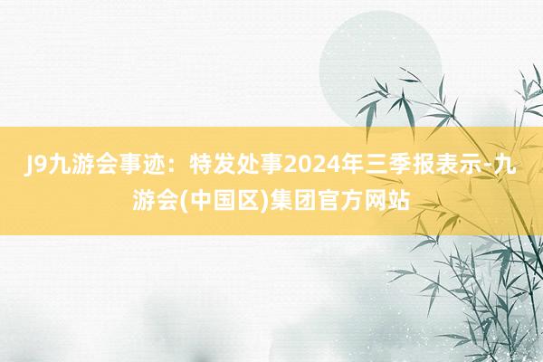 J9九游会事迹：特发处事2024年三季报表示-九游会(中国区)集团官方网站