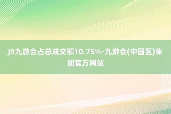 J9九游会占总成交额10.75%-九游会(中国区)集团官方网站