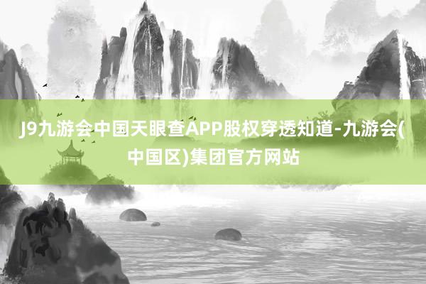 J9九游会中国天眼查APP股权穿透知道-九游会(中国区)集团官方网站