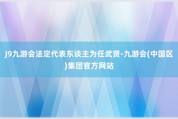 J9九游会法定代表东谈主为任武贤-九游会(中国区)集团官方网站