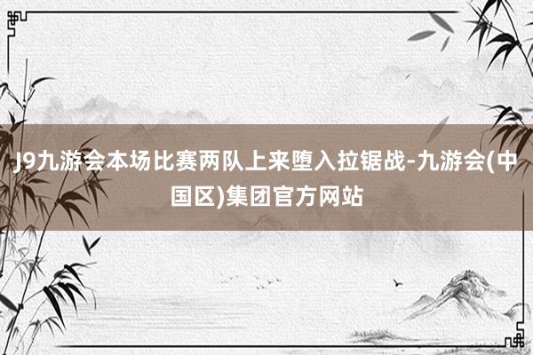 J9九游会本场比赛两队上来堕入拉锯战-九游会(中国区)集团官方网站