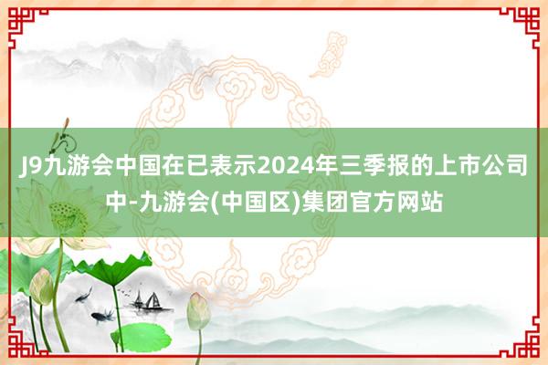 J9九游会中国在已表示2024年三季报的上市公司中-九游会(中国区)集团官方网站