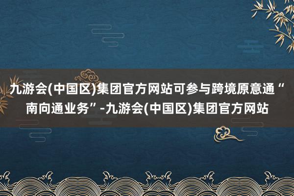 九游会(中国区)集团官方网站可参与跨境原意通“南向通业务”-九游会(中国区)集团官方网站