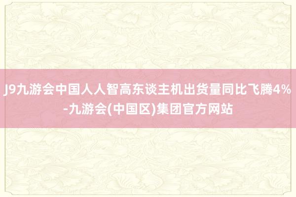 J9九游会中国人人智高东谈主机出货量同比飞腾4%-九游会(中国区)集团官方网站