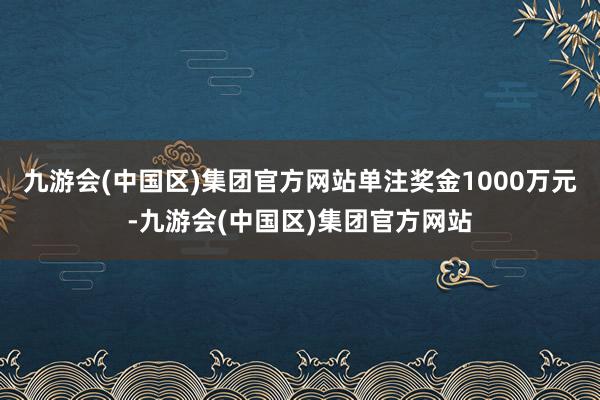 九游会(中国区)集团官方网站单注奖金1000万元-九游会(中国区)集团官方网站